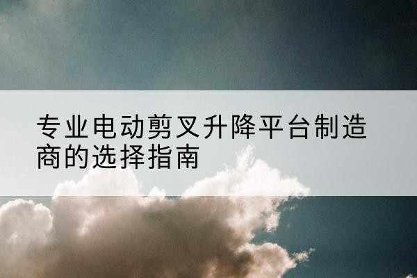 衡东电动剪叉升降平台厂家-专业电动剪叉升降平台制造商的选择指南