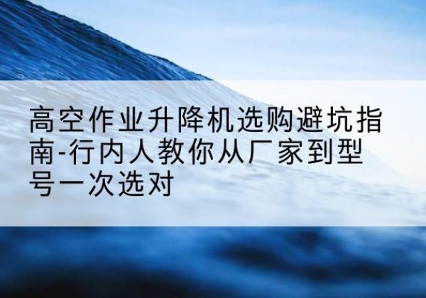 衡东升降平台厂家-高空作业升降机选购避坑指南-行内人教你从厂家到型号一次选对