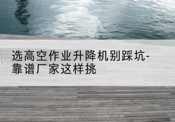 衡东剪叉式升降机厂家-选高空作业升降机别踩坑-靠谱厂家这样挑