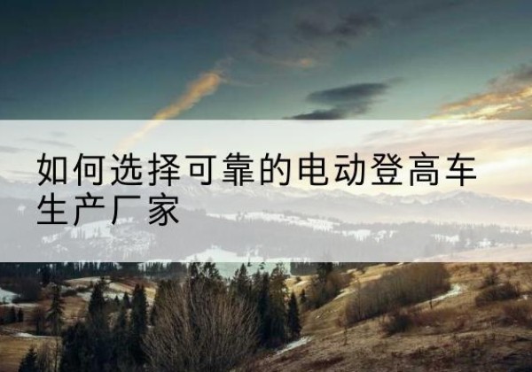 衡东电动登高车厂家-如何选择可靠的电动登高车生产厂家