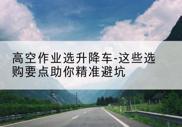 衡东升降车厂家-高空作业选升降车-这些选购要点助你*避坑
