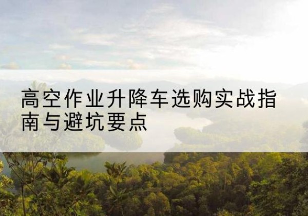 衡东升降车怎么选-高空作业升降车选购实战指南与避坑要点