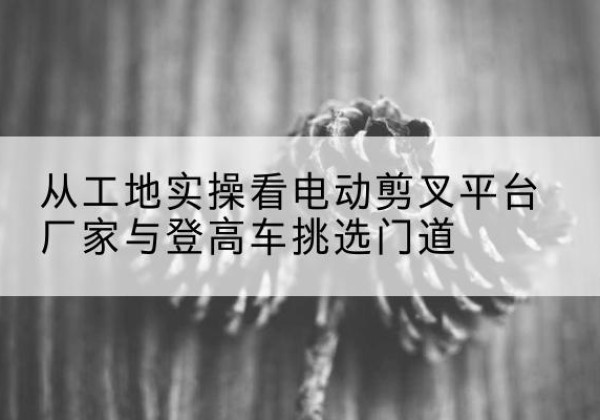 衡东电动剪叉升降平台厂家-从工地实操看电动剪叉平台厂家与登高车挑选门道