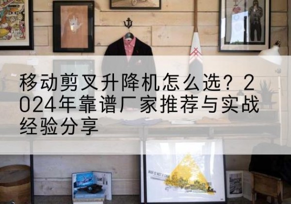 衡东升降平台厂家推荐-移动剪叉升降机怎么选？2024年靠谱厂家推荐与实战经验分享