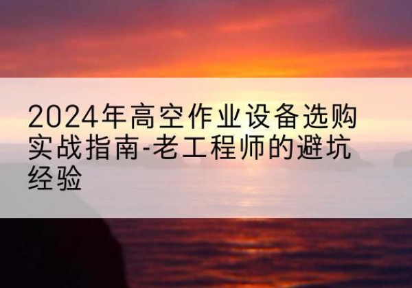 衡东高空作业升降机厂家推荐-2024年高空作业设备选购实战指南-老工程师的避坑经验