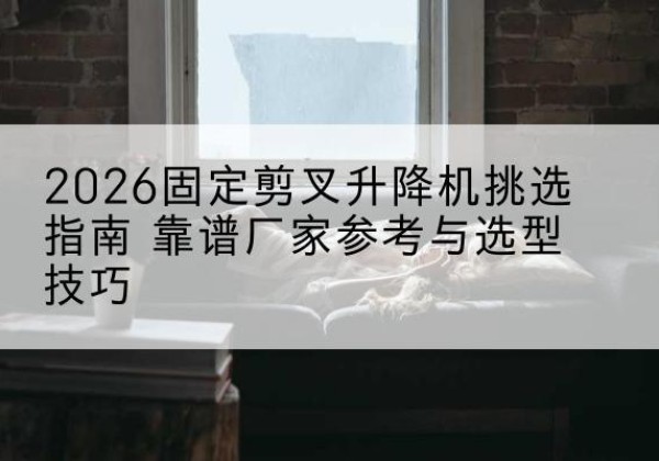 衡东固定剪叉升降机厂家推荐-2026固定剪叉升降机挑选指南 靠谱厂家参考与选型技巧